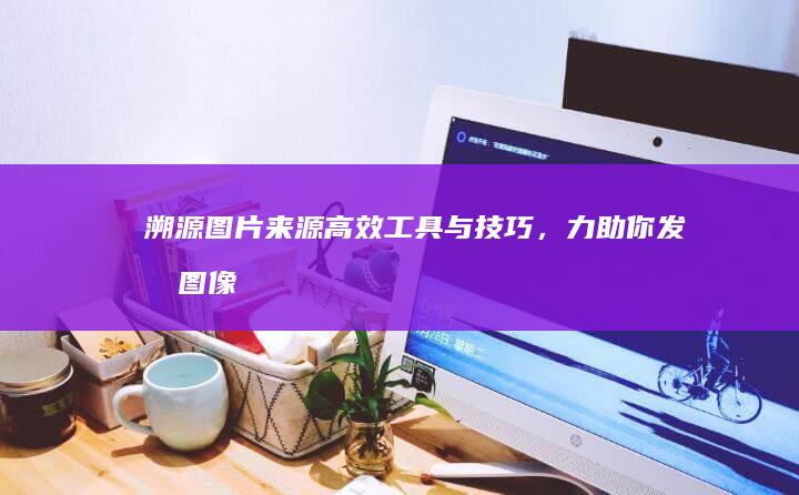 溯源图片来源：高效工具与技巧，力助你发掘图像来源